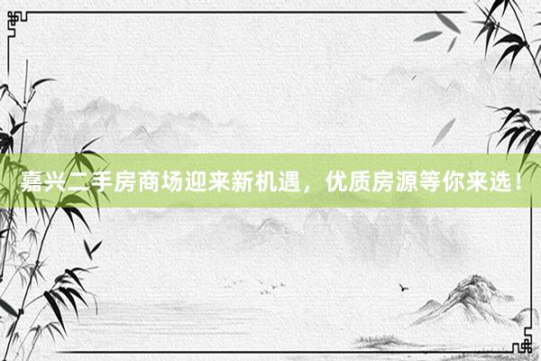 嘉兴二手房商场迎来新机遇，优质房源等你来选！