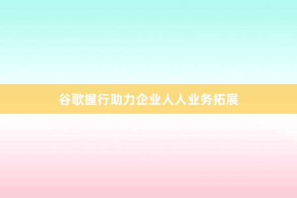 谷歌握行助力企业人人业务拓展