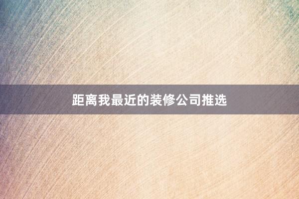 距离我最近的装修公司推选