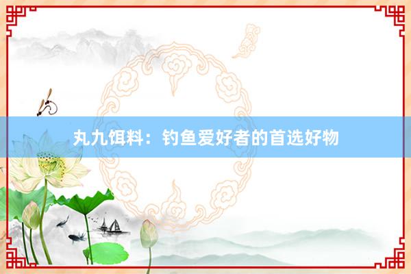 丸九饵料：钓鱼爱好者的首选好物