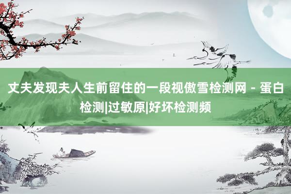 丈夫发现夫人生前留住的一段视傲雪检测网 - 蛋白检测|过敏原|好坏检测频